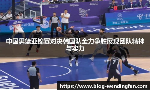 中国男篮亚锦赛对决韩国队全力争胜展现团队精神与实力
